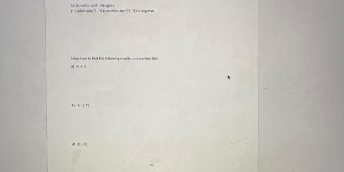 Arithmetic with Integers
1) Explain why 9-5 is positive, but 9(-5) is negative
Show how to find the following results on a number line.
2) 6+2
3)-4-(-7)
4) 2(-3)