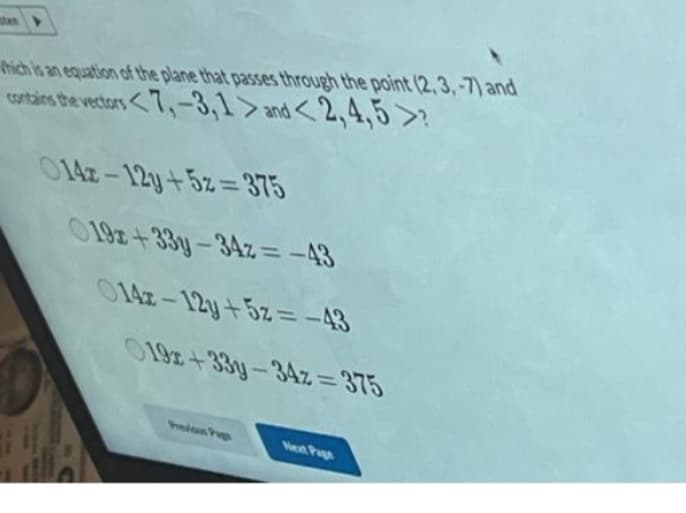 Which is an equation of the plane that passes through the point (2,3,-7) and
contains the vectors <7,-3,1> and <2,4,5 >?
014-12y+5z=375
019x+33y-34z= -43
014-12y + 5z = -43
019x+33y-34z=375