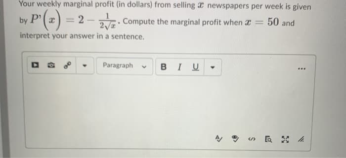 Your weekly marginal profit (in dollars) from selling a newspapers per week is given
by P'(x) = 2-2 Compute the marginal profit when * = 50 and
interpret your answer in a sentence.
.
Paragraph V
BIU
:
«EQ /1.