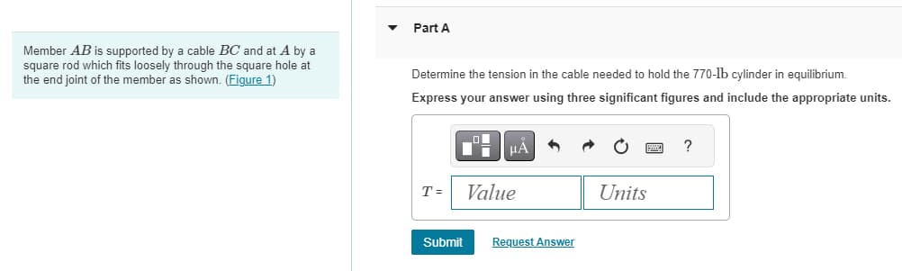 Member AB is supported by a cable BC and at A by a
square rod which fits loosely through the square hole at
the end joint of the member as shown. (Figure 1)
Part A
Determine the tension in the cable needed to hold the 770-lb cylinder in equilibrium.
Express your answer using three significant figures and include the appropriate units.
T =
Submit
μA
Value
Request Answer
Units
?