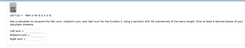 Let f(x) = -8sin x for 0 ≤ x ≤ 1.
Use a calculator to compute the left, sum, midpoint sum, and right sum for the function f, using a partition with 30 subintervals of the same length. Give at least 6 decimal places of your
calculator answers.
Left sum=
Midpoint sum =
Right sum=