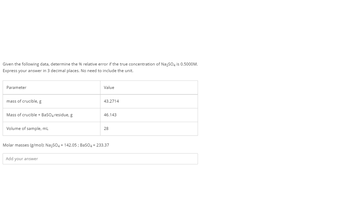 Given the following data, determine the % relative error if the true concentration of NazSO4 is 0.5000M.
Express your answer in 3 decimal places. No need to include the unit.
Parameter
Value
mass of crucible, g
43.2714
Mass of crucible + BaSO4 residue, g
46.143
Volume of sample, ml
28
Molar masses (g/mol): NazSO4 = 142.05 ; BasO4 = 233.37
Add your answer
