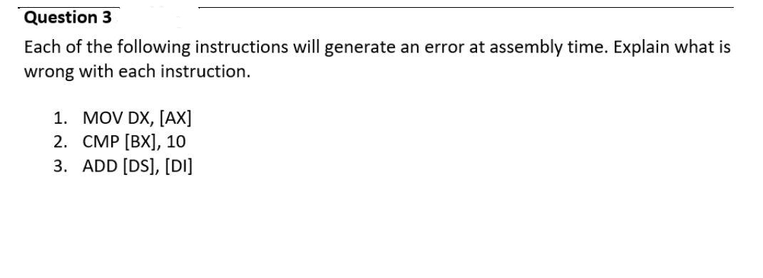 Question 3
Each of the following instructions will generate an error at assembly time. Explain what is
wrong with each instruction.
1. MOV DX, [AX]
2. CMP [BX], 10
3. ADD [DS], [DI]
