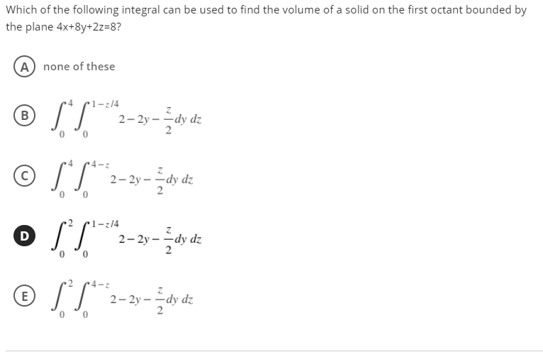 Which of the following integral can be used to find the volume of a solid on the first octant bounded by
the plane 4x+8y+2z=8?
(A) none of these
r1-;/4
B
2- 2y – -dy dz
2
© ST":--
2y –
-dy dz
2
r1-z/4
D
2- 2y – -dy dz
0 °0
E
2- 2y – -d
