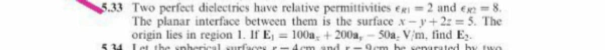 5.33 Two perfect dielectrics have relative permittivities eg =2 and eg 8.
The planar interface between them is the surface x-y+ 2z 5. The
origin lies in region 1. If E, 100a, + 200a, - 50a. Vm, find E.
5 34 Let the spherical surfaees - Acm and
9cm be senarated by two
