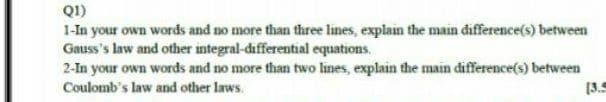 Q1)
1-In your own words and no more than three lines, explain the main difference(s) between
Gauss's law and other integral-differential equations.
2-In your own words and no more than two lines, explain the main difference(s) between
Coulomb's law and other laws.
(3.5
