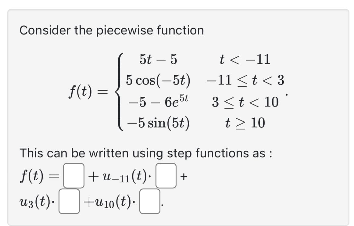 Consider the piecewise function
5t - 5
5 cos(-5t)
-5-6e5t
-5 sin(5t)
f(t)
=
=
t< -11
-11 ≤ t < 3
3 < t < 10
t > 10
This can be written using step functions as :
f(t)
+ u_11(t). +
uz(t).
+u10 (t).