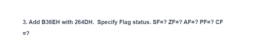 **3. Add B36EH with 264DH. Specify Flag status. SF=? ZF=? AF=? PF=? CF=?**

This exercise involves adding two hexadecimal numbers, B36E (B36EH) and 264D (264DH), and determining the status of several flags that are critical in understanding the outcome in binary arithmetic operations. These flags include the Sign Flag (SF), Zero Flag (ZF), Auxiliary Carry Flag (AF), Parity Flag (PF), and Carry Flag (CF).

To solve this, we perform the following steps:

1. **Hexadecimal Addition:**
   - Add B36E and 264D.

2. **Determine Flag Statuses:**
   - **Sign Flag (SF):** Indicates the sign of the result (0 for positive, 1 for negative in signed arithmetic).
   - **Zero Flag (ZF):** Set if the result is zero.
   - **Auxiliary Carry Flag (AF):** Set if there is a carry from the lower nibble (4 bits).
   - **Parity Flag (PF):** Set if the number of set bits (1s) in the result is even.
   - **Carry Flag (CF):** Set if there is a carry out of the most significant bit (MSB).

**Detailed Explanation of Hexadecimal Addition:**

1. **Convert Hex to Binary and Add:**
   - Convert B36E and 264D to binary.
   - Perform binary addition.
   
2. **Binary Addition:**
   - Add the binary equivalents of B36E and 264D.

3. **Convert the Result to Hex:**
   - Convert the binary addition result back to hex.

4. **Evaluate Flags:**
   - Assess each flag based on the binary and hex results.

The output from this exercise will help understand the mechanism of how flags are set or cleared based on the results of arithmetic operations in a computing context.