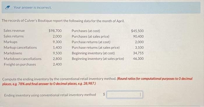 Your answer is incorrect.
The records of Culver's Boutique report the following data for the month of April.
Purchases (at cost)
Purchases (at sales price)
Sales revenue
Sales returns
Markups
Markup cancellations
Markdowns
Markdown cancellations
Freight on purchases
$98,700
2,000
9,300
1,400
9,500
2,800
2,400
Purchase returns (at cost)
Purchase returns (at sales price).
Beginning inventory (at cost)
Beginning inventory (at sales price)
$45,500
90,400
2,000
3,100
34,755
46,300
Compute the ending inventory by the conventional retail inventory method. (Round ratios for computational purposes to O decimal
places, e.g. 78% and final answer to O decimal places, e.g. 28,987.)
Ending inventory using conventional retail inventory method. $