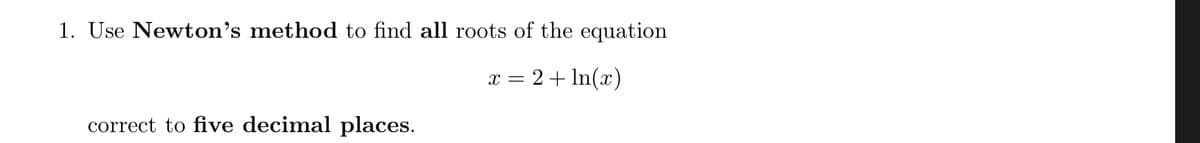 1. Use Newton’s method to find all roots of the equation
x = 2+ In(x)
correct to five decimal places.
