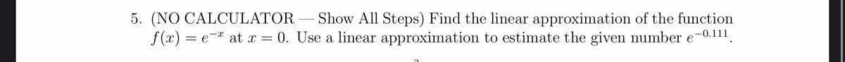 5. (NO CALCULATOR – Show All Steps) Find the linear approximation of the function
f (x) = e-" at x = 0. Use a linear approximation to estimate the given number e-0.111.
