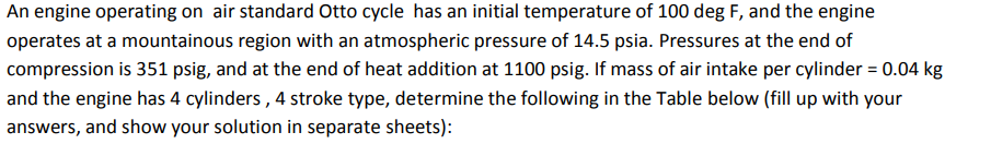 An engine operating on air standard Otto cycle has an initial temperature of 100 deg F, and the engine
operates at a mountainous region with an atmospheric pressure of 14.5 psia. Pressures at the end of
compression is 351 psig, and at the end of heat addition at 1100 psig. If mass of air intake per cylinder = 0.04 kg
and the engine has 4 cylinders, 4 stroke type, determine the following in the Table below (fill up with your
answers, and show your solution in separate sheets):