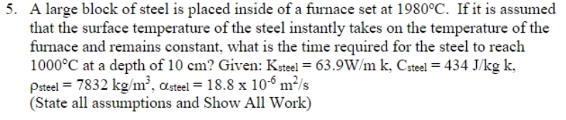 5. A large block of steel is placed inside of a furnace set at 1980°C. If it is assumed
that the surface temperature of the steel instantly takes on the temperature of the
furnace and remains constant, what is the time required for the steel to reach
1000°C at a depth of 10 cm? Given: Ksteel = 63.9W/m k, Csteel = 434 J/kg k,
Psteel = 7832 kg/m³, Osteel = 18.8 x 10-6 m²/s
(State all assumptions and Show All Work)