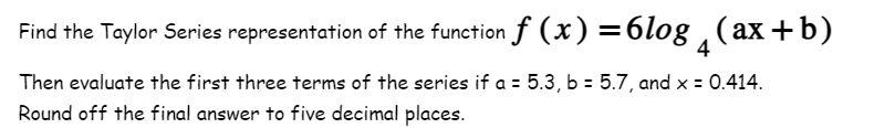 Find the Taylor Series representation of the function f(x)=6log(ax+b)
Then evaluate the first three terms of the series if a = 5.3, b = 5.7, and x = 0.414.
Round off the final answer to five decimal places.