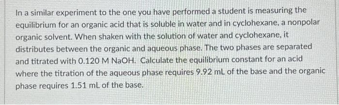 In a similar experiment to the one you have performed a student is measuring the
equilibrium for an organic acid that is soluble in water and in cyclohexane, a nonpolar
organic solvent. When shaken with the solution of water and cyclohexane, it
distributes between the organic and aqueous phase. The two phases are separated
and titrated with 0.120 M NaOH. Calculate the equilibrium constant for an acid
where the titration of the aqueous phase requires 9.92 mL of the base and the organic
phase requires 1.51 mL of the base.