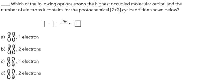 Which of the following options shows the highest occupied molecular orbital and the
number of electrons it contains for the photochemical [2+2] cycloaddition shown below?
||
a) 88, 1 electron
b) 88,2 electrons
c) 88,1 electron
d)
¹88.20 electrons
+
hv