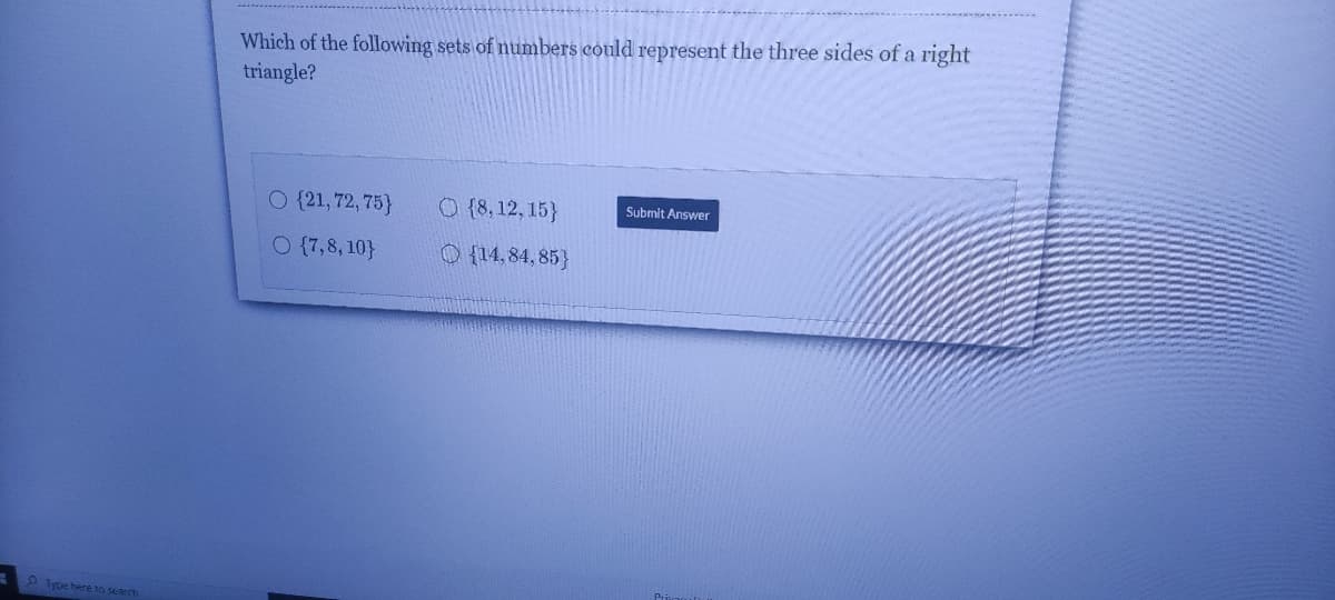 Which of the following sets of numbers could represent the three sides of a right
triangle?
O {21, 72, 75}
O {8, 12, 15}
Submit Answer
O {7,8, 10}
O {14,84, 85}
9 lype here to search
