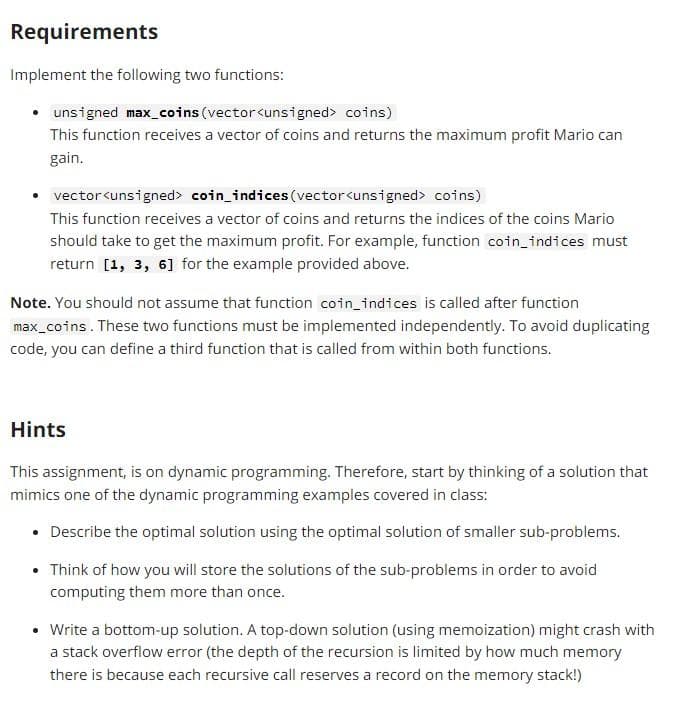 Requirements
Implement the following two functions:
unsigned max_coins (vector<unsigned> coins)
This function receives a vector of coins and returns the maximum profit Mario can
gain.
vector<unsigned> coin_indices (vector<unsigned> coins)
This function receives a vector of coins and returns the indices of the coins Mario
should take to get the maximum profit. For example, function coin_indices must
return [1, 3, 6] for the example provided above.
Note. You should not assume that function coin_indices is called after function
max_coins. These two functions must be implemented independently. To avoid duplicating
code, you can define a third function that is called from within both functions.
Hints
This assignment, is on dynamic programming. Therefore, start by thinking of a solution that
mimics one of the dynamic programming examples covered in class:
• Describe the optimal solution using the optimal solution of smaller sub-problems.
• Think of how you will store the solutions of the sub-problems in order to avoid
computing them more than once.
Write a bottom-up solution. A top-down solution (using memoization) might crash with
a stack overflow error (the depth of the recursion is limited by how much memory
there is because each recursive call reserves a record on the memory stack!)
