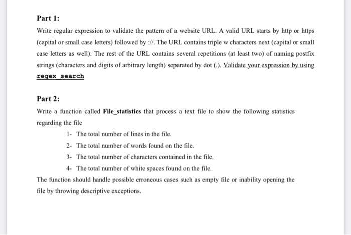 Part 1:
Write regular expression to validate the patterm of a website URL. A valid URL starts by http or https
(capital or small case letters) followed by ://. The URL contains triple w characters next (capital or small
case letters as well). The rest of the URL contains several repetitions (at least two) of naming postfix
strings (characters and digits of arbitrary length) separated by dot (.). Validate your expression by using
regex search
Part 2:
Write a function called File_statistics that process a text file to show the following statistics
regarding the file
1- The total number of lines in the file.
2- The total number of words found on the file.
3- The total number of characters contained in the file.
4- The total number of white spaces found on the file.
The function should handle possible erroneous cases such as empty file or inability opening the
file by throwing descriptive exceptions.
