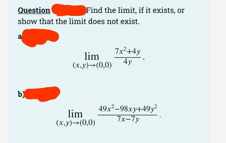 Question
show that the limit does not exist.
a
Find the limit, if it exists, or
b)
lim
(x,y)→(0,0)
lim
(x,y)→(0,0)
7x²+4y
4y
49x²-98xy+49y²
7x-7y