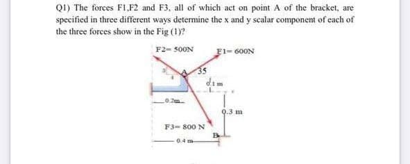 Q1) The forces F1,F2 and F3, all of which act on point A of the bracket, are
specified in three different ways determine the x and y scalar component of each of
the three forces show in the Fig (1)?
F2-500N
0.2m
F3-800 N
0.4m
F1-600N
o.1 m
B
0.3 m