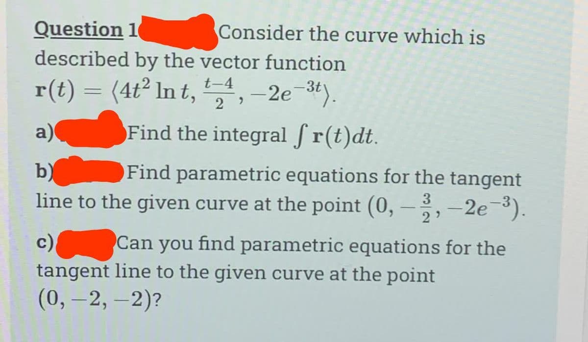 Question 10
described by the vector function
r(t) = (4t² Int, -2e-3t).
t-4
Consider the curve which is
29
a)
Find the integral ſ r(t)dt.
b)
Find parametric equations for the tangent
line to the given curve at the point (0, -3, -2e-³).
c)
Can you find parametric equations for the
tangent line to the given curve at the point
(0, -2,-2)?