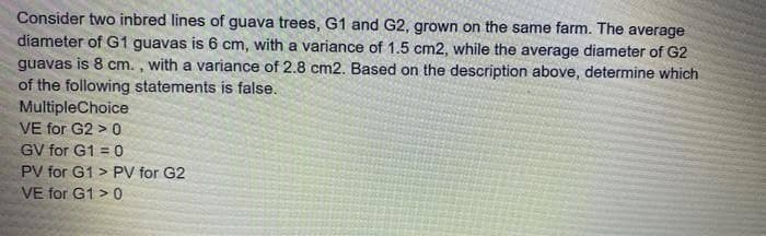 Consider two inbred lines of guava trees, G1 and G2, grown on the same farm. The average
diameter of G1 guavas is 6 cm, with a variance of 1.5 cm2, while the average diameter of G2
guavas is 8 cm. , with a variance of 2.8 cm2. Based on the description above, determine which
of the following statements is false.
MultipleChoice
VE for G2 > 0
GV for G1 = 0
PV for G1 > PV for G2
VE for G1 >0
