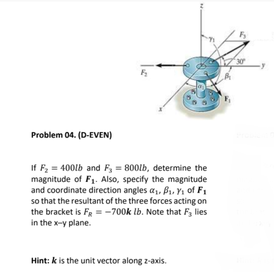 Fy
30°
Problem 04. (D-EVEN)
If F, = 400lb and F3 = 800lb, determine the
magnitude of F1. Also, specify the magnitude
and coordinate direction angles a1, ß1, Y1 of F1
so that the resultant of the three forces acting on
the bracket is FR = -700k lb. Note that F3 lies
in the x-y plane.
Hint: k is the unit vector along z-axis.
