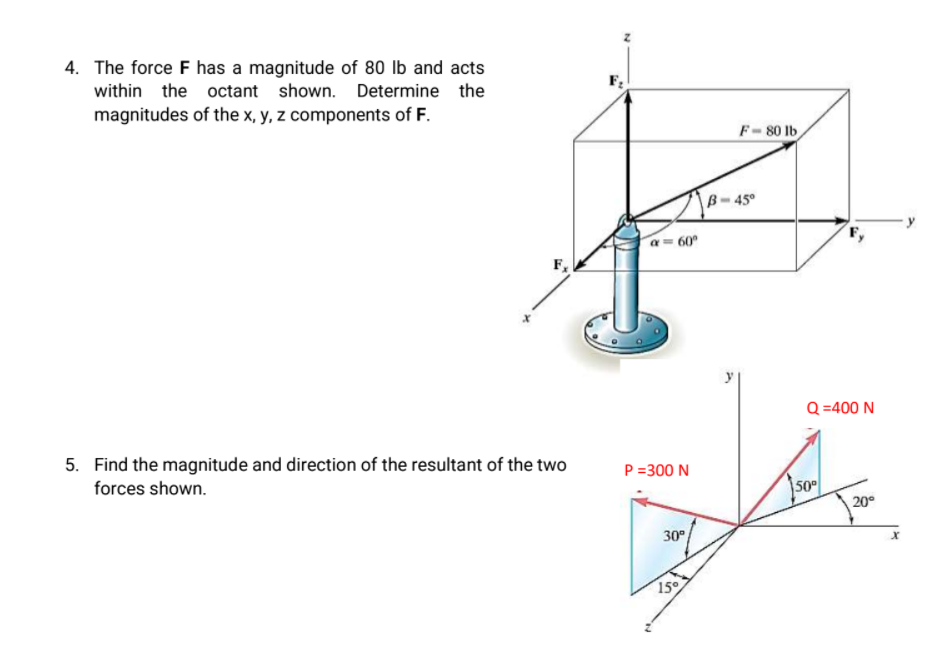 4. The force F has a magnitude of 80 lb and acts
within the octant shown. Determine the
magnitudes of the x, y, z components of F.
F-80 lb
B-45°
a= 60°
F,
Q =400 N
5. Find the magnitude and direction of the resultant of the two
forces shown.
P =300 N
50
20°
30°
15
