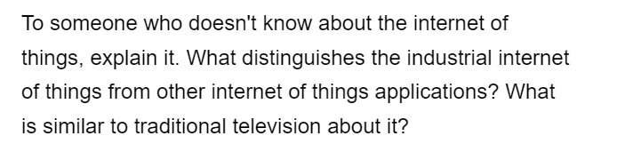 To someone who doesn't know about the internet of
things, explain it. What distinguishes the industrial internet
of things from other internet of things applications? What
is similar to traditional television about it?