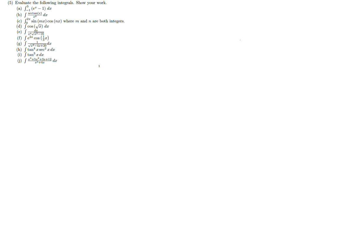 (5) Evaluate the following integrals. Show your work.
(a) , (e* – 1) dæ
arctan(x)
(b) S
(c) " sin (mx) cos (nx) where m and n are both integers.
dx
c27
(d) ſ cos (Va) dx
(e) S
(f) ſ e2" cos (x)
(g) S
dx
Va²–4x+20
(h) ſ tan4 x sec² x dx
(i) ſ tan x dr
3+5x²+3x+12 d.x
(i) S
13+4x
1
