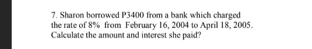 7. Sharon borrowed P3400 from a bank which charged
the rate of 8% from February 16, 2004 to April 18, 2005.
Calculate the amount and interest she paid?
