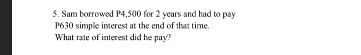 5. Sam borrowed P4,500 for 2 years and had to pay
P630 simple interest at the end of that time.
What rate of interest did he pay?
