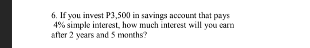 6. If you invest P3,500 in savings account that pays
4% simple interest, how much interest will you earn
after 2 years and 5 months?
