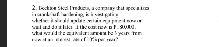 2. Beckton Steel Products, a company that specializes
in crankshaft hardening, is investigating
whether it should update certain equipment now or
wait and do it later. If the cost now is P180,000,
what would the equivalent amount be 3 years from
now at an interest rate of 10% per year?
