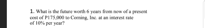 1. What is the future worth 6 years from now of a present
cost of P175,000 to Corning, Inc. at an interest rate
of 10% per year?
