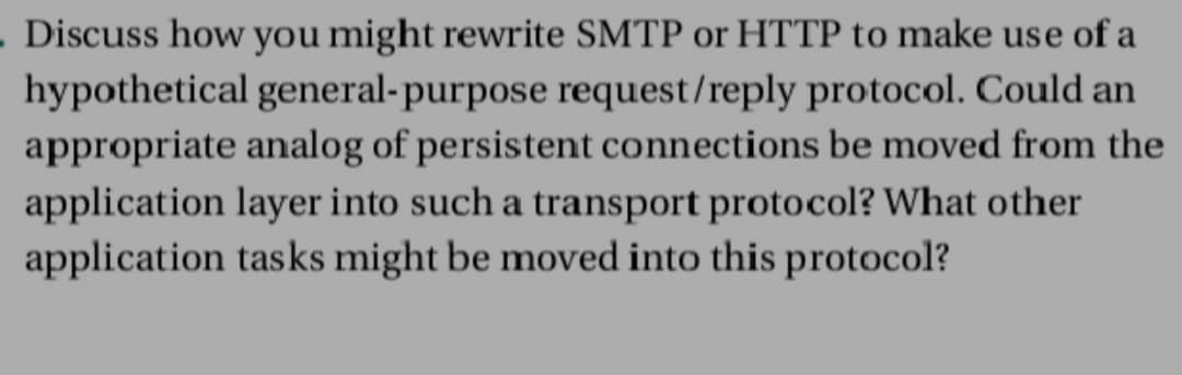 . Discuss how you might rewrite SMTP or HTTP to make use of a
hypothetical general-purpose request/reply protocol. Could an
appropriate analog of persistent connections be moved from the
application layer into such a transport protocol? What other
application tasks might be moved into this protocol?