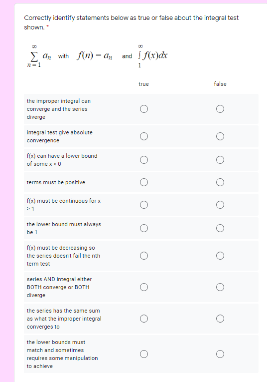 Correctly identify statements below as true or false about the integral test
shown. *
E an with f(n) = an and f(x)dx
n = 1
1
true
false
the improper integral can
converge and the series
diverge
integral test give absolute
convergence
f(x) can have a lower bound
of some x < 0
terms must be positive
f(x) must be continuous for x
21
the lower bound must always
be 1
f(x) must be decreasing so
the series doesn't fail the nth
term test
series AND integral either
BOTH converge or BOTH
diverge
the series has the same sum
as what the improper integral
converges to
the lower bounds must
match and sometimes
requires some manipulation
to achieve
