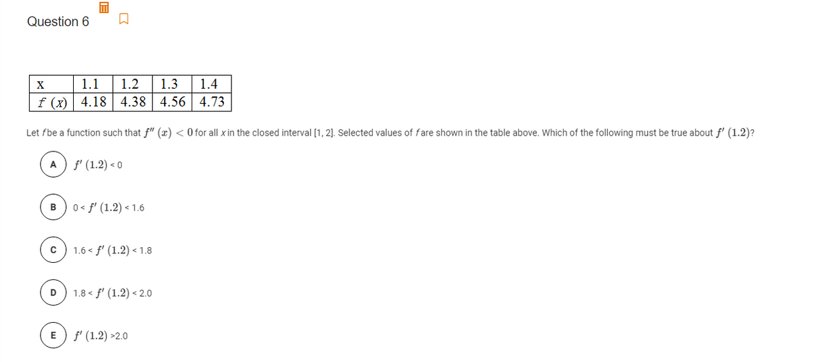 Question 6
X
1.1
1.2
1.3
1.4
f (x) 4.18 | 4.38 4.56 4.73
Let fbe a function such that f" (x) < O for all xin the closed interval [1, 2]. Selected values of fare shown in the table above. Which of the following must be true about f' (1.2)?
A
f' (1.2) < 0
B
0 < f' (1.2) < 1.6
1.6 < f' (1.2) < 1.8
1.8 < f' (1.2) < 2.0
D
E
f' (1.2) >2.0
