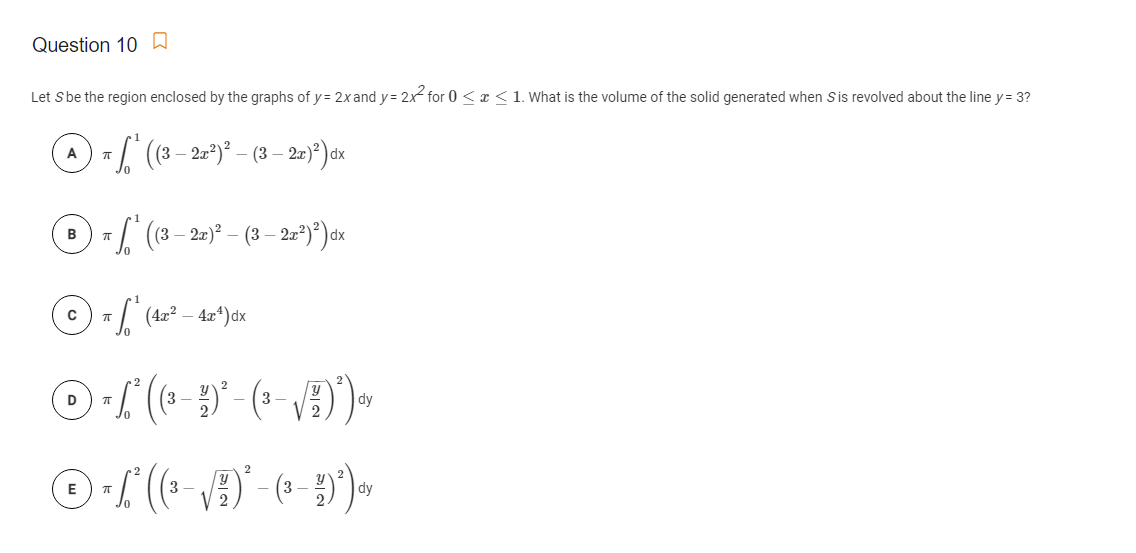 Question 10 A
Let Sbe the region enclosed by the graphs of y= 2x and y= 2x for 0 < x <1. What is the volume of the solid generated when Sis revolved about the line y= 3?
3– 2)*) x
B/ (8- 2)* – (3 – 2u*)*)ox
D
3
3
dy
