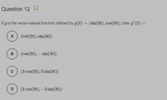 Question 12 A
If g is the vector-valued function defined by g (t) = (sin(2t), cos(3t)), then g' (t) =
%3D
A) (cos(2t), sin(3t))
(cos(2t), – sin(3t))
(2 cos(2t), 3 sin(3t))
(2 cos(2t), –3 sin(3t))
