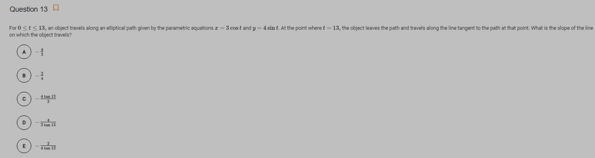 Question 13 W
For 0 <t<13, an object travels along an elliptical path given by the parametric equations z = 3 cost and y = 4 sin t. At the point where t = 13, the object leaves the path and travels along the line tangent to the path at that point. What is the slope of the line
on which the object travels?
A
B
4 tan 13
D
3 tan 13
E
4 tan 13
