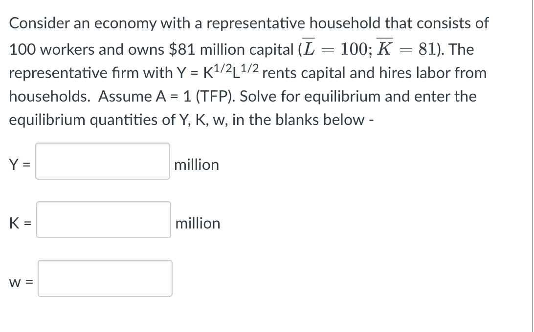 Consider an economy with a representative household that consists of
100 workers and owns $81 million capital (L = 100; K = 81). The
representative firm with Y = K¹/2L¹/2 rents capital and hires labor from
households. Assume A = 1 (TFP). Solve for equilibrium and enter the
equilibrium quantities of Y, K, w, in the blanks below -
Y =
million
million
K =
W =