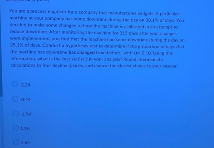 You are a process engineer for a company that manufactures widgets. A particular
machine at your company has some downtime during the day on 30.1% of days. You
decided to make some changes to how the machine is calibrated in an attempt to
reduce downtime. After monitoring the machine for 315 days after your changes
were implemented, you find that the machine had some downtime during the day on
25.1% of days. Conduct a hypothesis test to determine if the proportion of days that
the machine has downtime has changed from before, with a-0.10. Using this
information, what is the test statistic in your analysis? Round intermediate
calculations to four decimal places, and choose the closest choice to your answer.
-2.24
-0.44
O-1.94
1.96
1.64