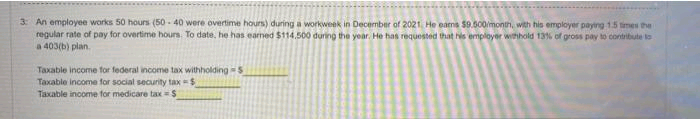 3: An employee works 50 hours (50-40 were overtime hours) during a workweek in December of 2021, He ears $9.500/month, with his employer paying 1.5 times the
regular rate of pay for overtime hours. To date, he has earned $114,500 during the year. He has requested that his employer withhold 13% of gross pay to contribute to
a 403(b) plan.
Taxable income for federal income tax withholding-5
Taxable income for social security tax-$
Taxable income for medicare tax-S