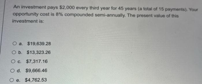 An investment pays $2,000 every third year for 45 years (a total of 15 payments). Your
opportunity cost is 8% compounded semi-annually. The present value of this
investment is:
O a. $19,639.28
O b. $13,323.26
O c. $7,317.16
O d. $9,666.46
Oe. $4,762.53