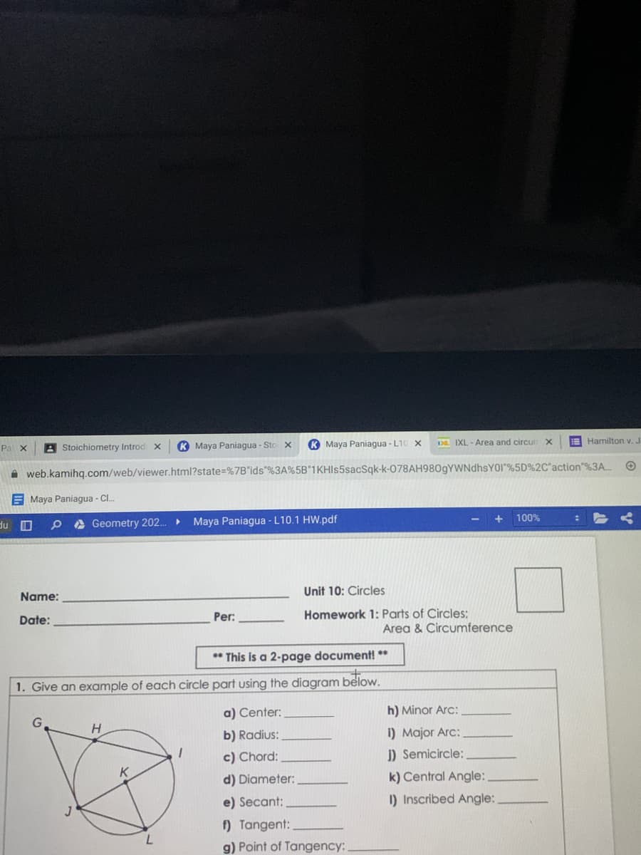 Pal X
A Stoichiometry Introd x
K Maya Paniagua - Sto
K Maya Paniagua - L10 X
Da IXL - Area and circun X
E Hamilton v. J
web.kamihq.com/web/viewer.html?state=%7B"ids"%3A%5B"1KHIs5sacSqk-k-O78AH980gYWNdhsYOI"%5D%2C"action"%3A..
E Maya Paniagua - C.
100%
du O
A Geometry 202.
Maya Paniagua - L10.1 HW.pdf
Unit 10: Circles
Name:
Per:
Homework 1: Parts of Circles;
Date:
Area & Circumference
** This is a 2-page document! **
1. Give an example of each circle part using the diagram below.
a) Center:
h) Minor Arc:
H.
b) Radius:
1) Major Arc:
c) Chord:
J) Semicircle:
d) Diameter:
k) Central Angle:
e) Secant:
I) Inscribed Angle:
) Tangent:
7.
g) Point of Tangency: .
