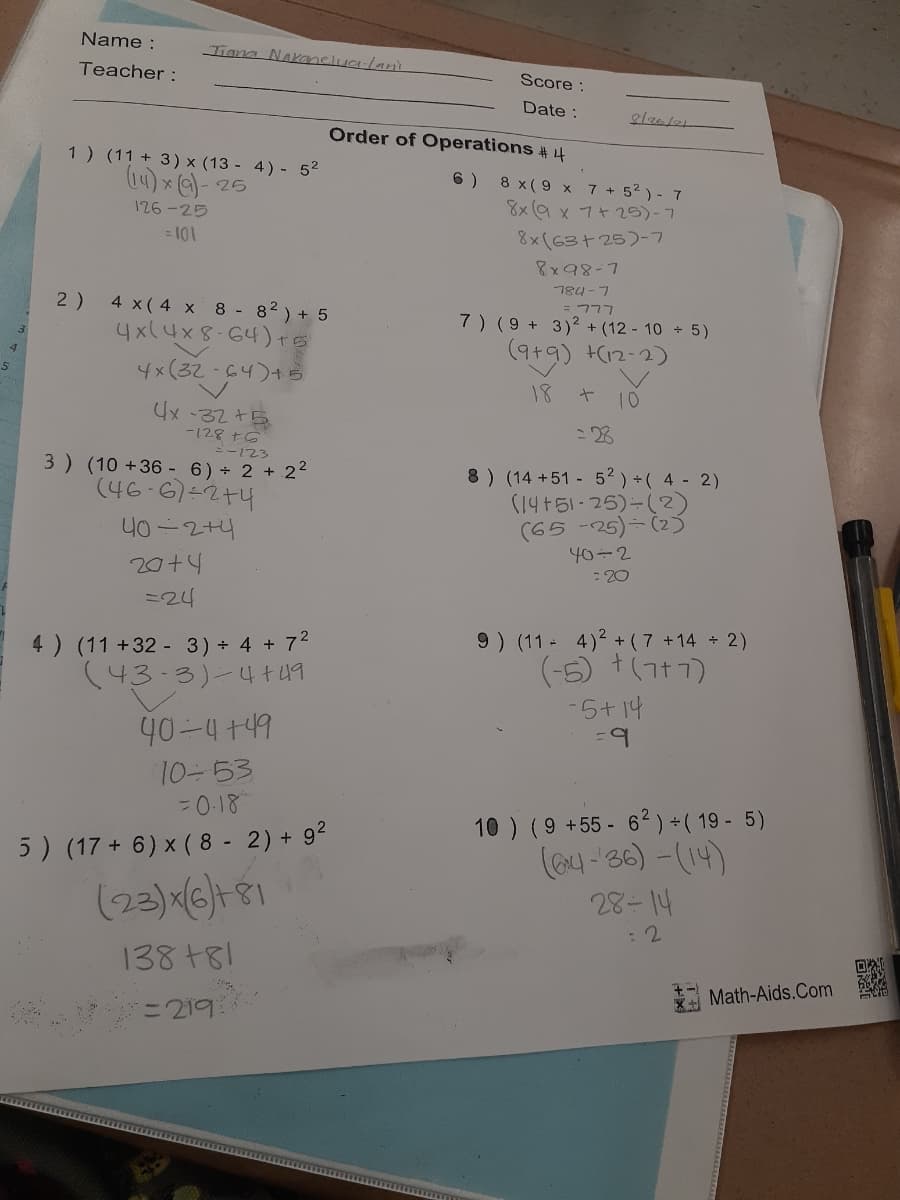 Name :
Tiana Nakanelualani
Teacher :
Score :
Date :
Order of Operations #4
1 ) (11 + 3) × (13 - 4) - 52
14) x e)- 25
6 )
8 x(9 x 7 + 52 ) - 7
8x (9 x 7+5)-7
126-25
= 101
8x(63+25)-7
8x98-7
784-7
= 777
7) (9 + 3)² + (12 - 10 + 5)
2)
4 x( 4 x 8 - 82) + 5
4x(4x8-64)+s
4x(32-64)+B
(9t9) (12-2)
18
10
4x -32 +5
-128 +6
ニー123
3 ) (10 +36 - 6)÷ 2 + 2²
:28
8 ) (14 +51 - 52) +( 4 - 2)
(14+51-25)-(2)
(65 -25)- (2)
40-2
: 20
(46-6)-2+4
40-2+4
20+4
=24
4) (11 +32 - 3) + 4 + 72
(43-3)-4t49
9) (11 4)2 + ( 7 +14 2)
(-6) +(7+7)
-5+ 14
40-4 +49
10-53
= 0-18
10 ) (9 +55- 62) +( 19 - 5)
(eu-36) -(14)
5) (17+ 6) x ( 8 - 2) + 92
(23)(6)+81
: 2
138 +81
Math-Aids.Com
=219
