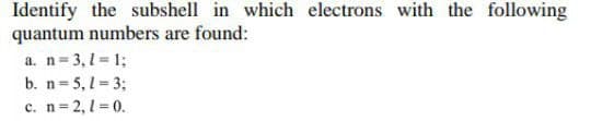 Identify the subshell in which electrons with the following
quantum numbers are found:
a. n=3, 1 = 1;
b. n= 5, 1 = 3;
c. n= 2,1 = 0.
