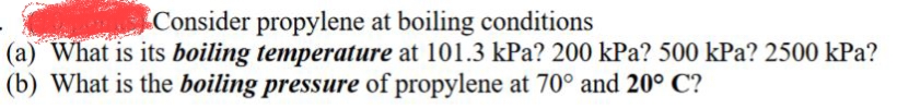 Consider propylene at boiling conditions
(a) What is its boiling temperature at 101.3 kPa? 200 kPa? 500 kPa? 2500 kPa?
(b) What is the boiling pressure of propylene at 70° and 20° C?